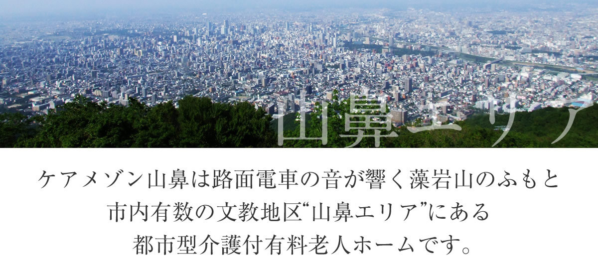 ケアメゾン山鼻は路面電車の音が響く藻岩山のふもと市内有数の文教地区“山鼻エリア”にある都市型介護付有料老人ホームです。